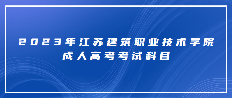 2023年江苏建筑职业技术学院成人高考考试科目有什么？